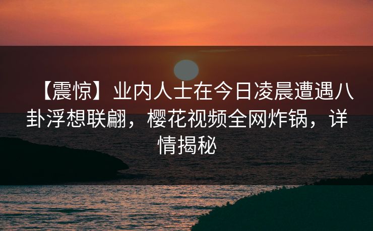 【震惊】业内人士在今日凌晨遭遇八卦浮想联翩,樱花视频全网炸锅,详情揭秘 【震惊】业内人士在今日凌晨遭遇八卦浮想联翩,樱花视频全网炸锅,详情揭秘