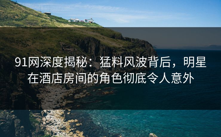 91网深度揭秘:猛料风波背后,明星在酒店房间的角色彻底令人意外 91网深度揭秘:猛料风波背后,明星在酒店房间的角色彻底令人意外