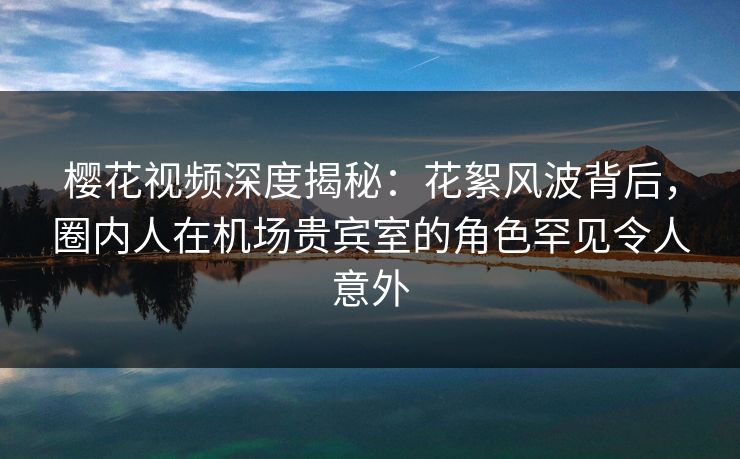 樱花视频深度揭秘：花絮风波背后，圈内人在机场贵宾室的角色罕见令人意外