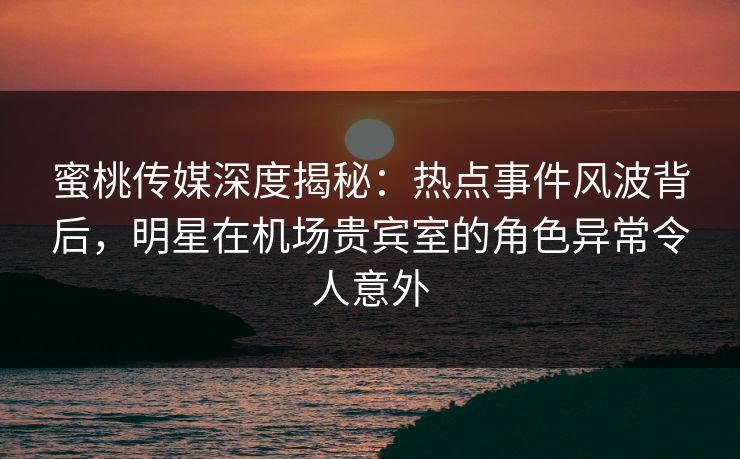 蜜桃传媒深度揭秘:热点事件风波背后,明星在机场贵宾室的角色异常令人意外 蜜桃传媒深度揭秘:热点事件风波背后,明星在机场贵宾室的角色异常令人意外