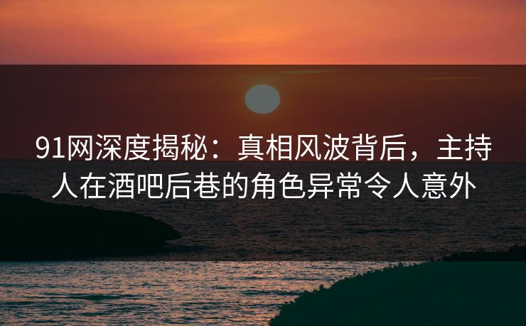 91网深度揭秘：真相风波背后，主持人在酒吧后巷的角色异常令人意外