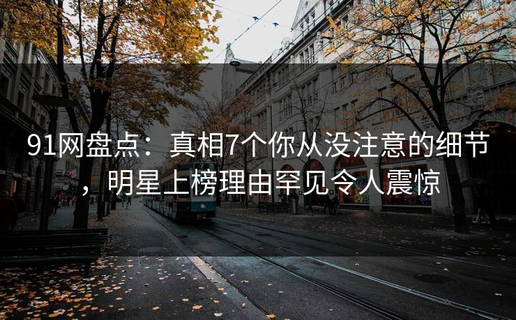 91网盘点：真相7个你从没注意的细节，明星上榜理由罕见令人震惊