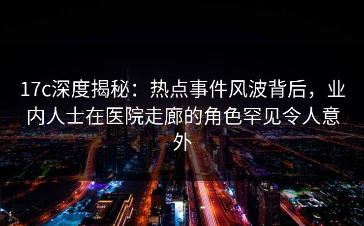 17c深度揭秘:热点事件风波背后,业内人士在医院走廊的角色罕见令人意外 17c深度揭秘:热点事件风波背后,业内人士在医院走廊的角色罕见令人意外