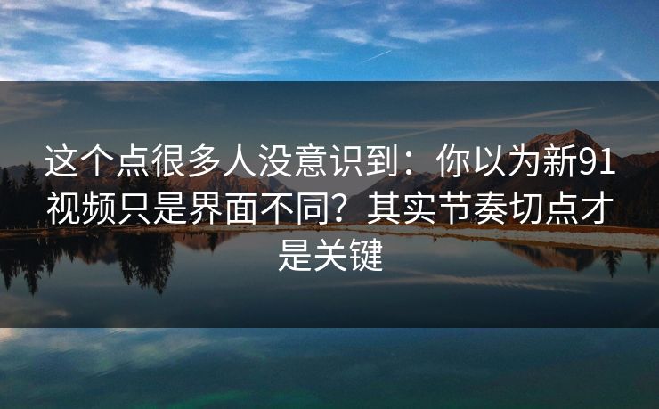 这个点很多人没意识到：你以为新91视频只是界面不同？其实节奏切点才是关键
