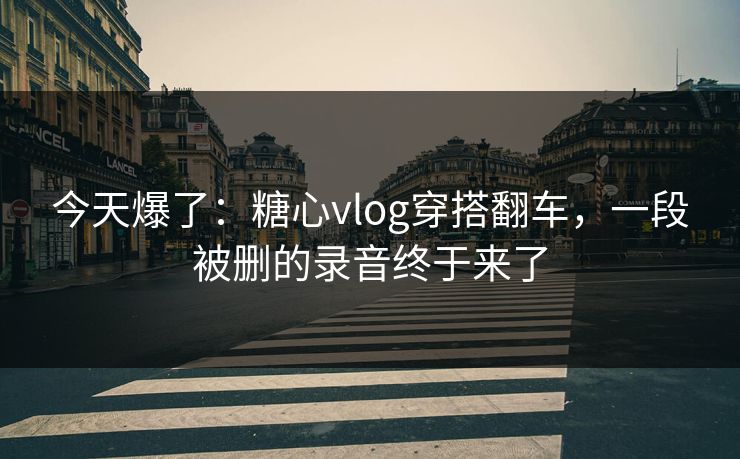 今天爆了:糖心vlog穿搭翻车,一段被删的录音终于来了 今天爆了:糖心vlog穿搭翻车,一段被删的录音终于来了