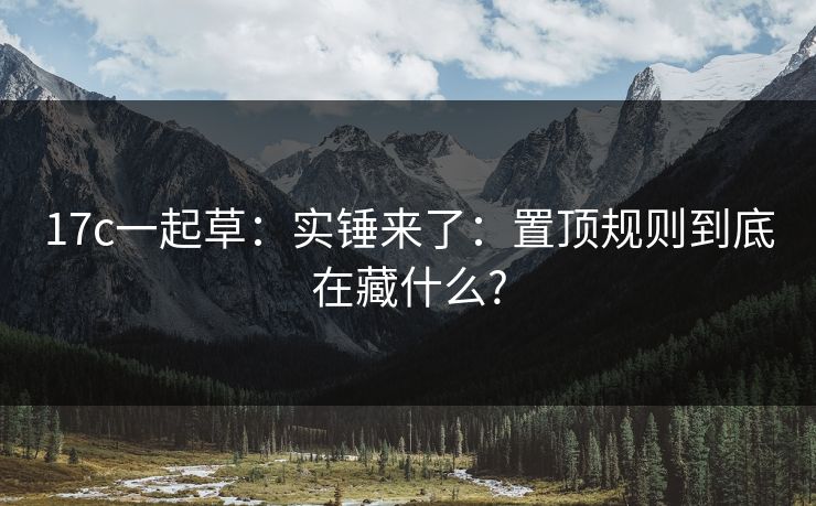 17c一起草:实锤来了:置顶规则到底在藏什么? 17c一起草:实锤来了:置顶规则到底在藏什么?