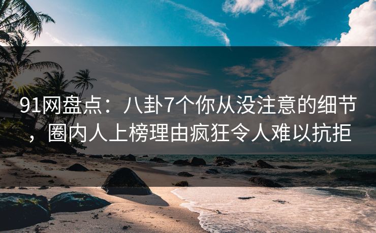 91网盘点：八卦7个你从没注意的细节，圈内人上榜理由疯狂令人难以抗拒