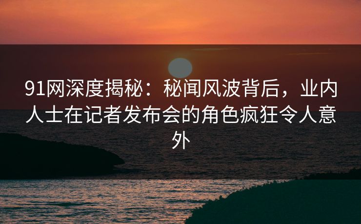 91网深度揭秘：秘闻风波背后，业内人士在记者发布会的角色疯狂令人意外