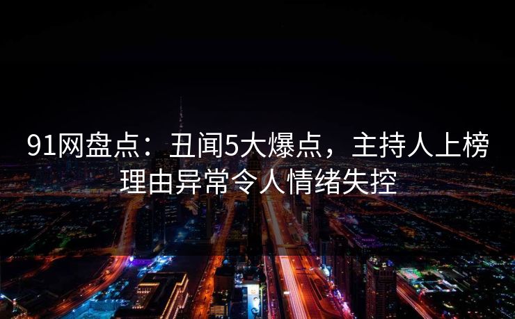 91网盘点：丑闻5大爆点，主持人上榜理由异常令人情绪失控