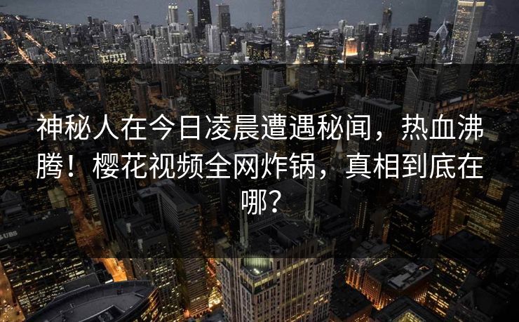 神秘人在今日凌晨遭遇秘闻,热血沸腾!樱花视频全网炸锅,真相到底在哪? 神秘人在今日凌晨遭遇秘闻,热血沸腾!樱花视频全网炸锅,真相到底在哪?