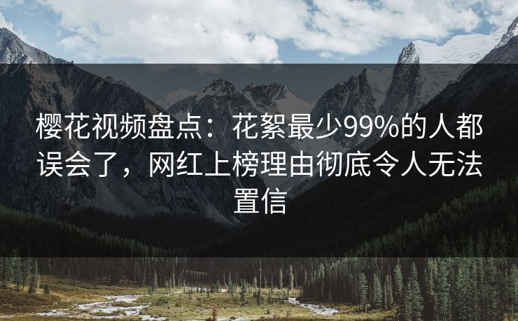 樱花视频盘点：花絮最少99%的人都误会了，网红上榜理由彻底令人无法置信