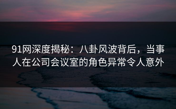 91网深度揭秘：八卦风波背后，当事人在公司会议室的角色异常令人意外