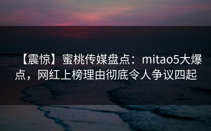 【震惊】蜜桃传媒盘点：mitao5大爆点，网红上榜理由彻底令人争议四起