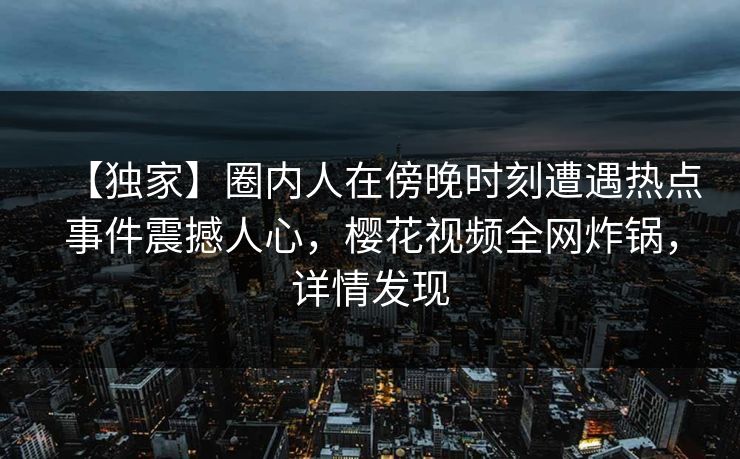 【独家】圈内人在傍晚时刻遭遇热点事件震撼人心，樱花视频全网炸锅，详情发现