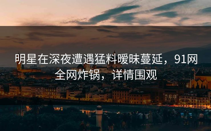 明星在深夜遭遇猛料暧昧蔓延，91网全网炸锅，详情围观