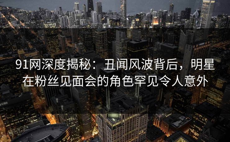 91网深度揭秘：丑闻风波背后，明星在粉丝见面会的角色罕见令人意外