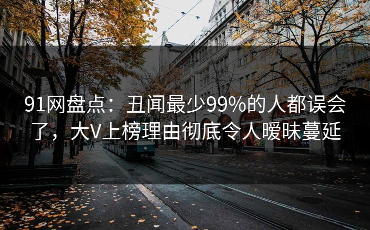 91网盘点:丑闻最少99%的人都误会了,大V上榜理由彻底令人暧昧蔓延 91网盘点:丑闻最少99%的人都误会了,大V上榜理由彻底令人暧昧蔓延