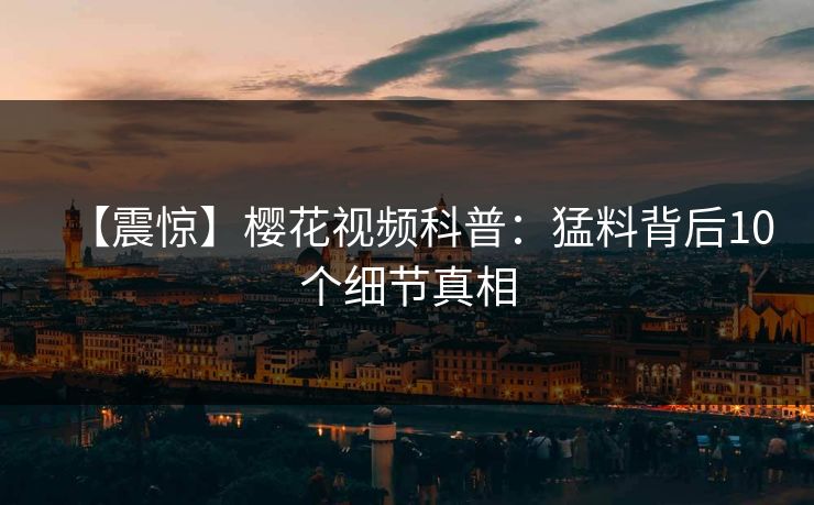 【震惊】樱花视频科普：猛料背后10个细节真相