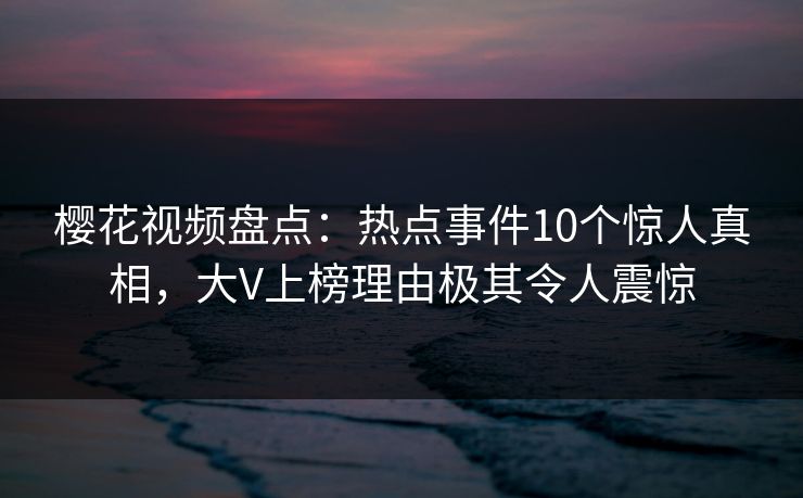 樱花视频盘点:热点事件10个惊人真相,大V上榜理由极其令人震惊 樱花视频盘点:热点事件10个惊人真相,大V上榜理由极其令人震惊