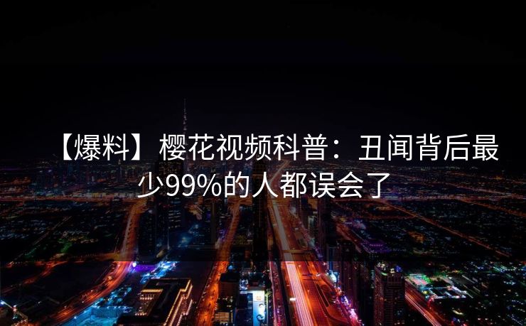 【爆料】樱花视频科普：丑闻背后最少99%的人都误会了