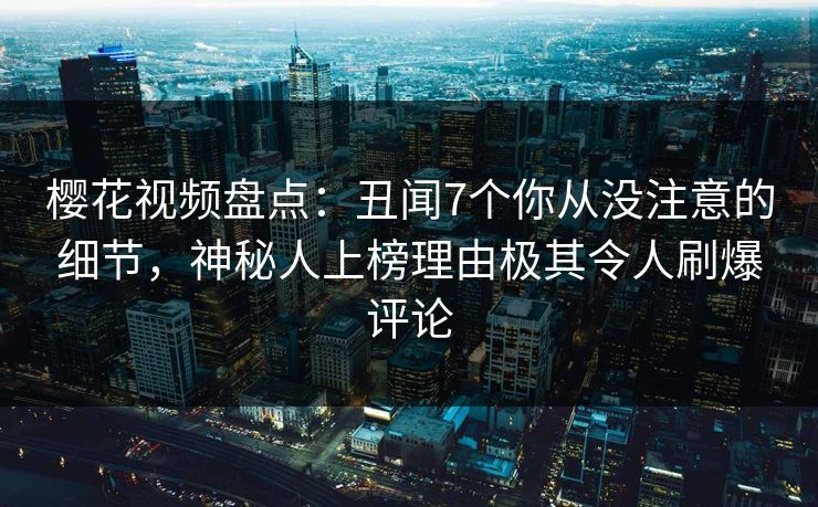 樱花视频盘点：丑闻7个你从没注意的细节，神秘人上榜理由极其令人刷爆评论