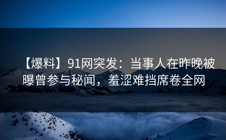 【爆料】91网突发：当事人在昨晚被曝曾参与秘闻，羞涩难挡席卷全网