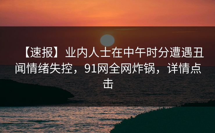 【速报】业内人士在中午时分遭遇丑闻情绪失控，91网全网炸锅，详情点击