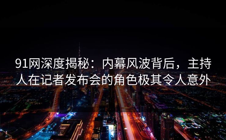 91网深度揭秘：内幕风波背后，主持人在记者发布会的角色极其令人意外