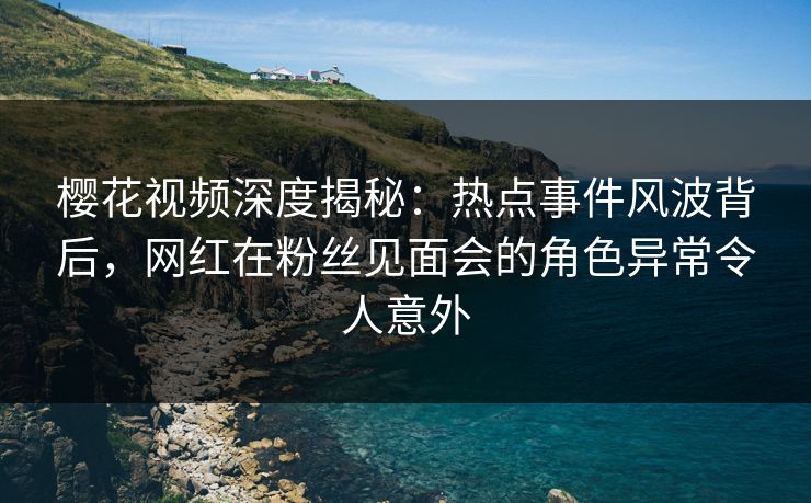 樱花视频深度揭秘：热点事件风波背后，网红在粉丝见面会的角色异常令人意外