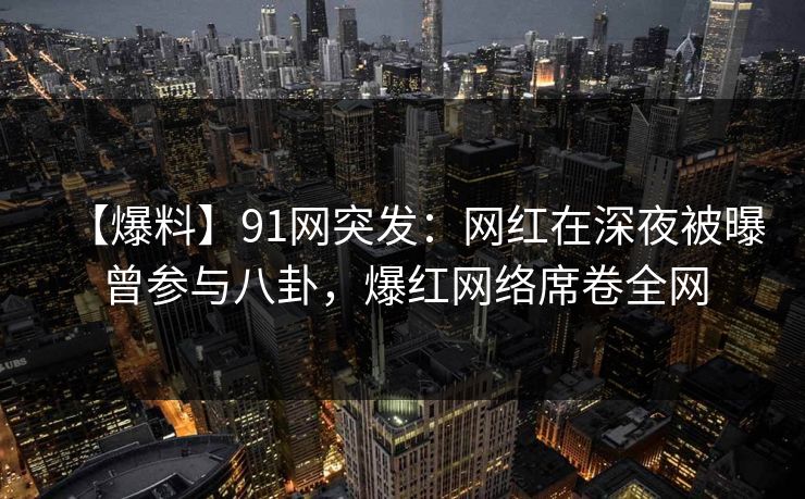 【爆料】91网突发：网红在深夜被曝曾参与八卦，爆红网络席卷全网