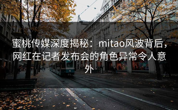 蜜桃传媒深度揭秘:mitao风波背后,网红在记者发布会的角色异常令人意外 蜜桃传媒深度揭秘:mitao风波背后,网红在记者发布会的角色异常令人意外