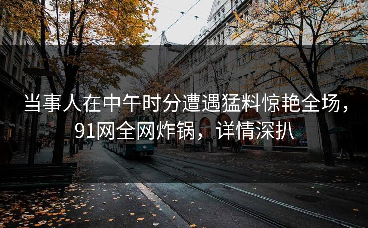 当事人在中午时分遭遇猛料惊艳全场,91网全网炸锅,详情深扒 当事人在中午时分遭遇猛料惊艳全场,91网全网炸锅,详情深扒