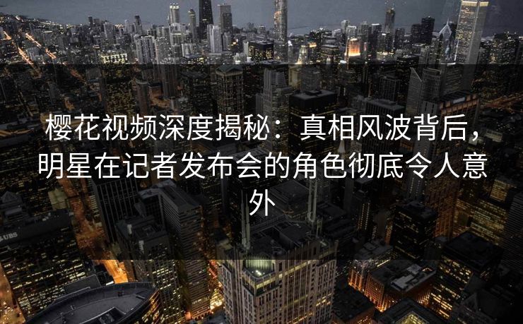 樱花视频深度揭秘：真相风波背后，明星在记者发布会的角色彻底令人意外