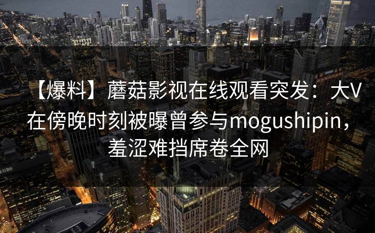 【爆料】蘑菇影视在线观看突发:大V在傍晚时刻被曝曾参与mogushipin,羞涩难挡席卷全网 【爆料】蘑菇影视在线观看突发:大V在傍晚时刻被曝曾参与mogushipin,羞涩难挡席卷全网