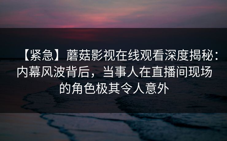 【紧急】蘑菇影视在线观看深度揭秘：内幕风波背后，当事人在直播间现场的角色极其令人意外