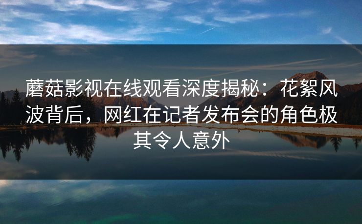 蘑菇影视在线观看深度揭秘：花絮风波背后，网红在记者发布会的角色极其令人意外