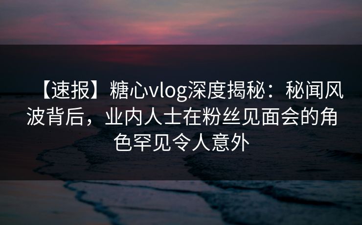 【速报】糖心vlog深度揭秘：秘闻风波背后，业内人士在粉丝见面会的角色罕见令人意外