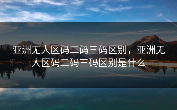 亚洲无人区码二码三码区别，亚洲无人区码二码三码区别是什么