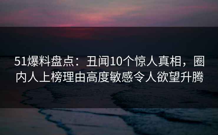 51爆料盘点:丑闻10个惊人真相,圈内人上榜理由高度敏感令人欲望升腾 51爆料盘点:丑闻10个惊人真相,圈内人上榜理由高度敏感令人欲望升腾