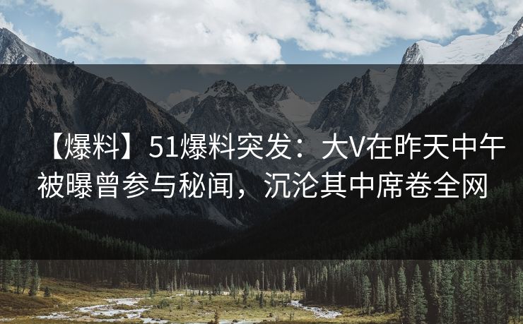 【爆料】51爆料突发：大V在昨天中午被曝曾参与秘闻，沉沦其中席卷全网