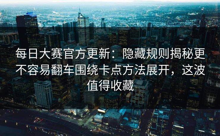 每日大赛官方更新：隐藏规则揭秘更不容易翻车围绕卡点方法展开，这波值得收藏