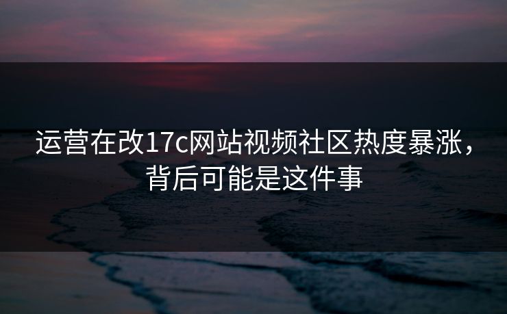 运营在改17c网站视频社区热度暴涨，背后可能是这件事