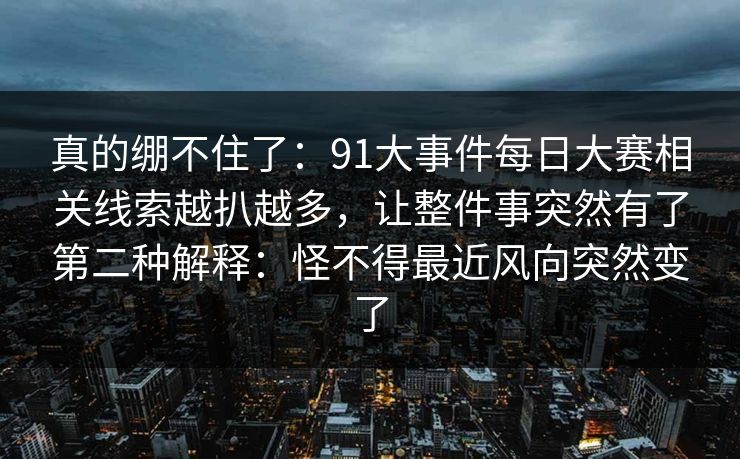 真的绷不住了:91大事件每日大赛相关线索越扒越多,让整件事突然有了第二种解释:怪不得最近风向突然变了 真的绷不住了:91大事件每日大赛相关线索越扒越多,让整件事突然有了第二种解释:怪不得最近风向突然变了