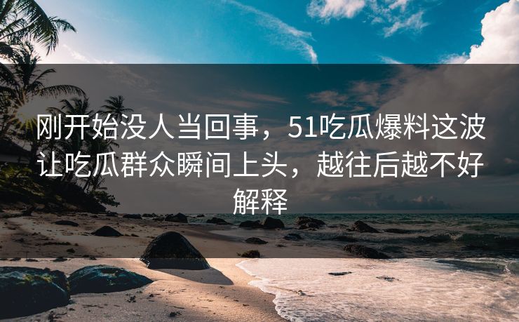 刚开始没人当回事，51吃瓜爆料这波让吃瓜群众瞬间上头，越往后越不好解释