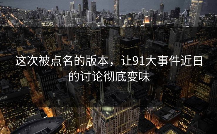 这次被点名的版本，让91大事件近日的讨论彻底变味