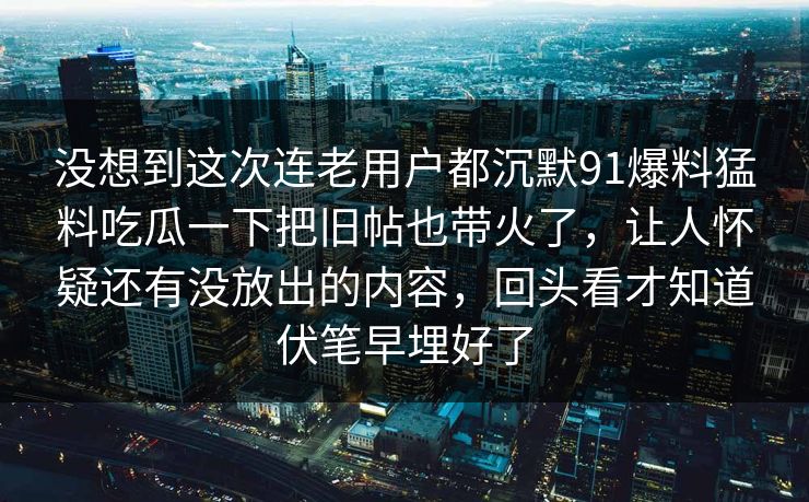没想到这次连老用户都沉默91爆料猛料吃瓜一下把旧帖也带火了，让人怀疑还有没放出的内容，回头看才知道伏笔早埋好了