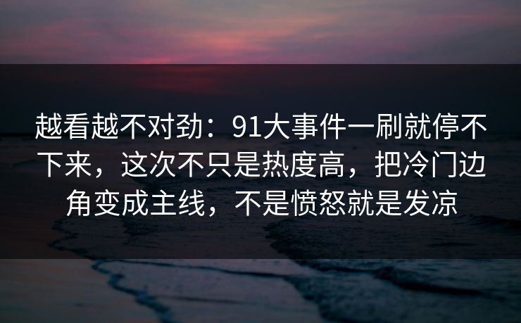 越看越不对劲：91大事件一刷就停不下来，这次不只是热度高，把冷门边角变成主线，不是愤怒就是发凉