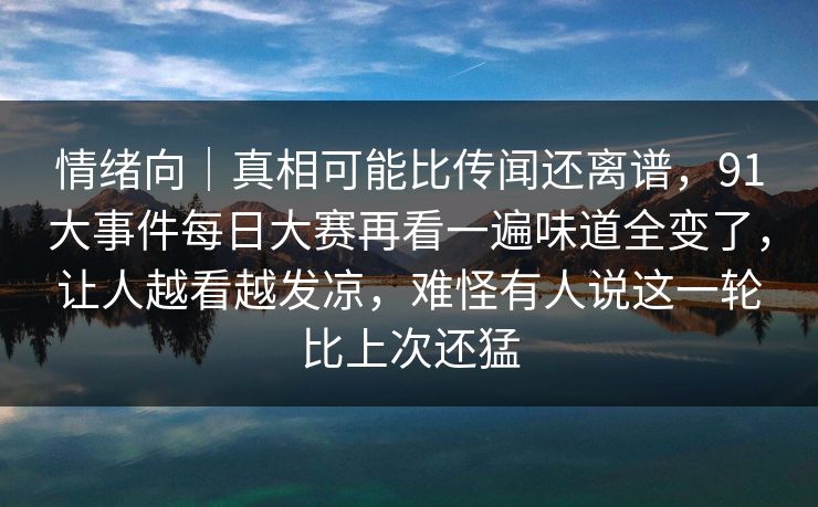 情绪向｜真相可能比传闻还离谱，91大事件每日大赛再看一遍味道全变了，让人越看越发凉，难怪有人说这一轮比上次还猛