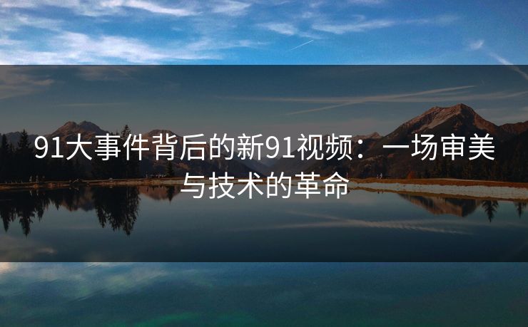 91大事件背后的新91视频：一场审美与技术的革命